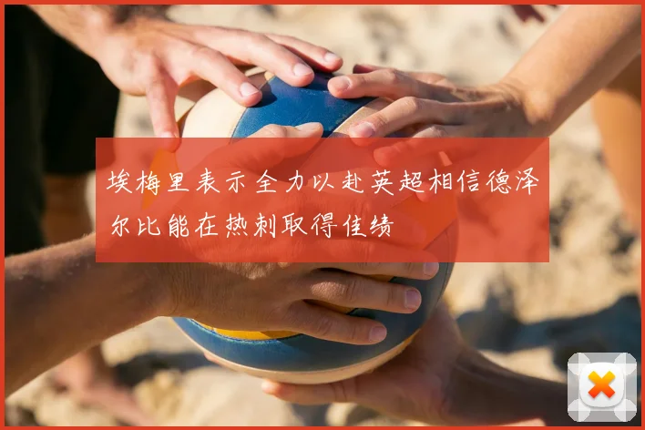 埃梅里表示全力以赴英超相信德泽尔比能在热刺取得佳绩