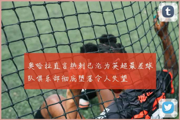 奥哈拉直言热刺已沦为英超最差球队俱乐部彻底堕落令人失望