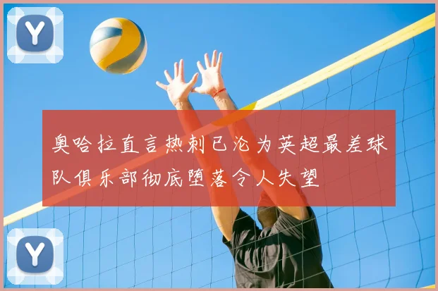 奥哈拉直言热刺已沦为英超最差球队俱乐部彻底堕落令人失望