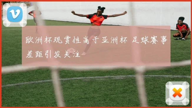 欧洲杯观赏性高于亚洲杯 足球赛事差距引发关注