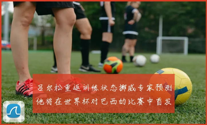 吕尔松重返训练状态挪威专家预测他将在世界杯对巴西的比赛中首发出战