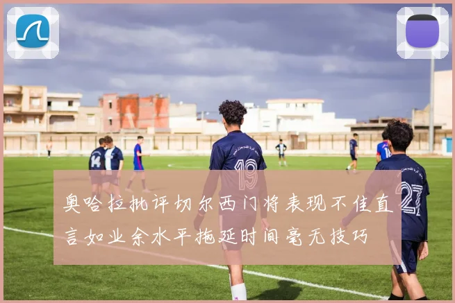 奥哈拉批评切尔西门将表现不佳直言如业余水平拖延时间毫无技巧