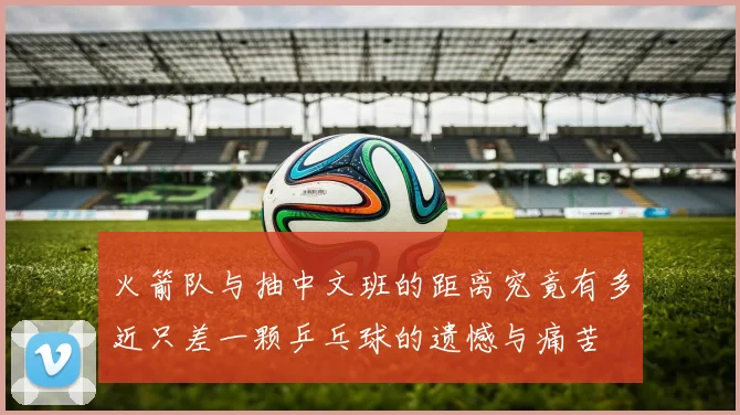 火箭队与抽中文班的距离究竟有多近只差一颗乒乓球的遗憾与痛苦
