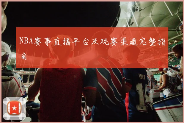 NBA赛事直播平台及观赛渠道完整指南