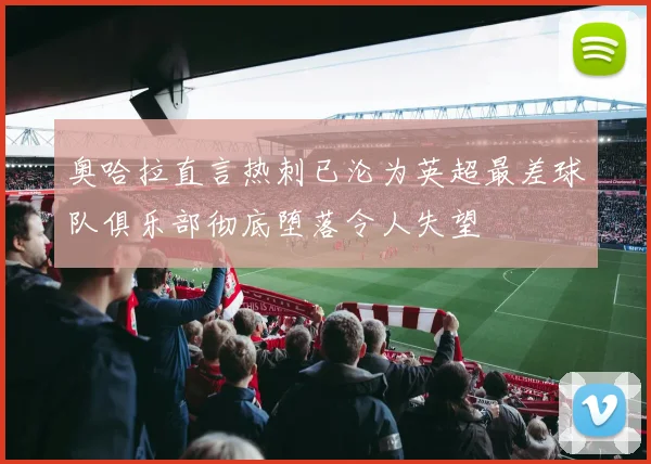 奥哈拉直言热刺已沦为英超最差球队俱乐部彻底堕落令人失望