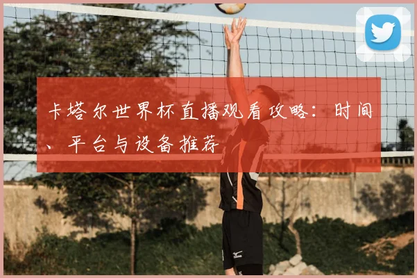 卡塔尔世界杯直播观看攻略：时间、平台与设备推荐