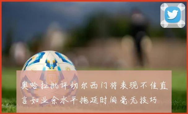 奥哈拉批评切尔西门将表现不佳直言如业余水平拖延时间毫无技巧
