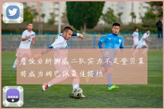 詹俊分析挪威二队实力不足登贝莱将成为姆巴佩最佳搭档