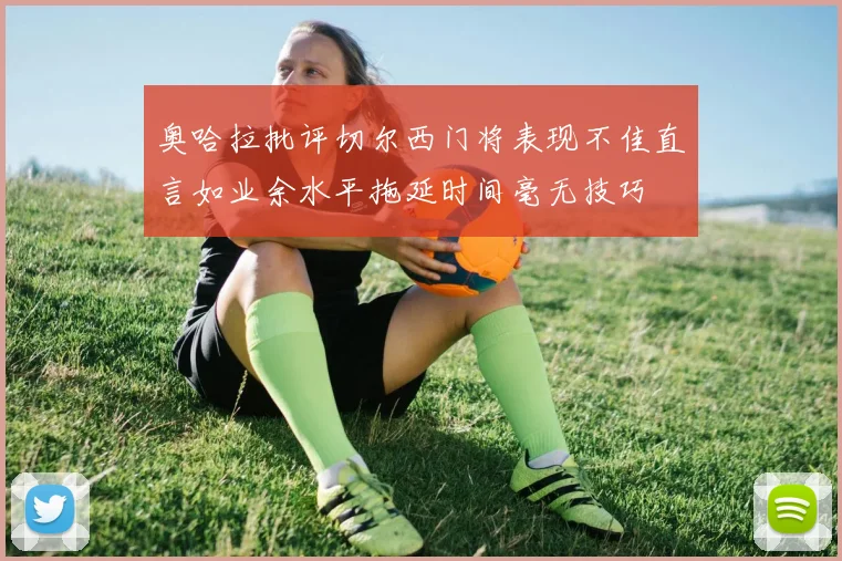 奥哈拉批评切尔西门将表现不佳直言如业余水平拖延时间毫无技巧