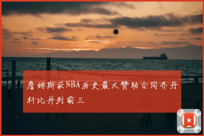 詹姆斯获NBA历史最大赞助合同乔丹科比并列前三