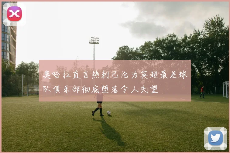 奥哈拉直言热刺已沦为英超最差球队俱乐部彻底堕落令人失望