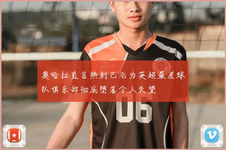 奥哈拉直言热刺已沦为英超最差球队俱乐部彻底堕落令人失望