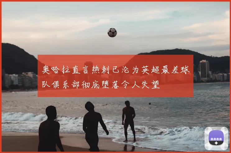 奥哈拉直言热刺已沦为英超最差球队俱乐部彻底堕落令人失望