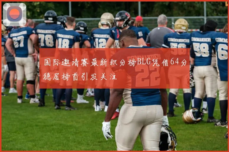 国际邀请赛最新积分榜BLG凭借64分稳居榜首引发关注