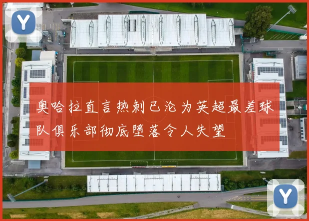 奥哈拉直言热刺已沦为英超最差球队俱乐部彻底堕落令人失望