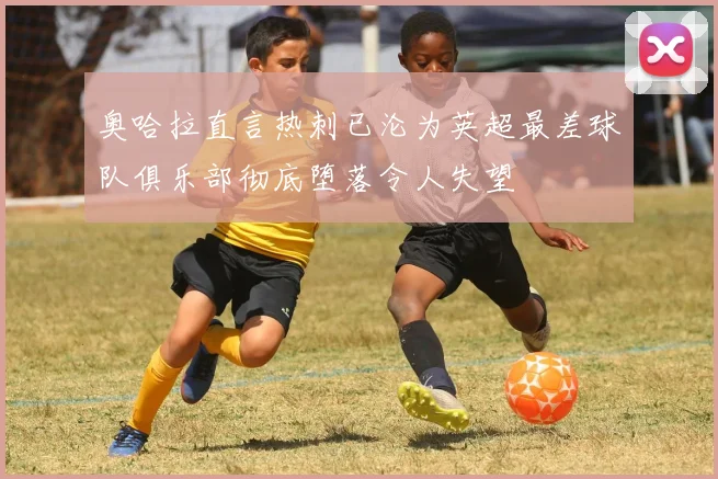 奥哈拉直言热刺已沦为英超最差球队俱乐部彻底堕落令人失望