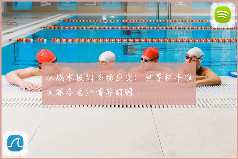 从战术板到临场应变：世界杯半准决赛各名帅博弈前瞻