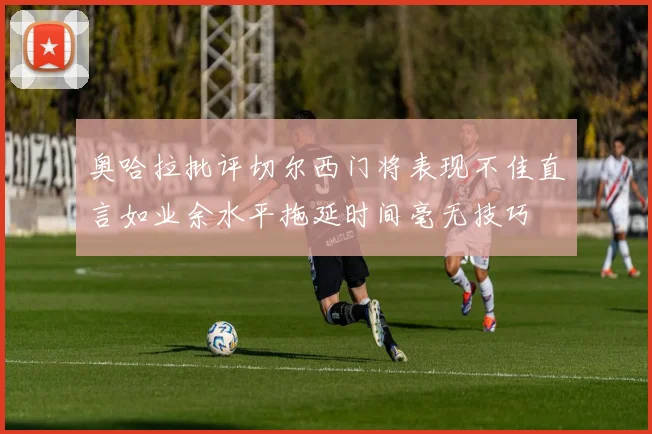 奥哈拉批评切尔西门将表现不佳直言如业余水平拖延时间毫无技巧