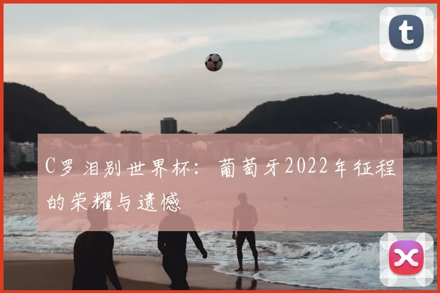 C罗泪别世界杯：葡萄牙2022年征程的荣耀与遗憾