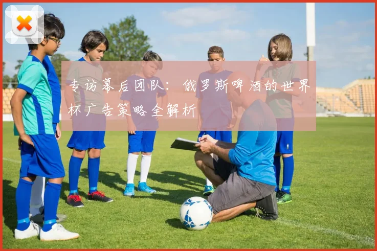 专访幕后团队:俄罗斯啤酒的世界杯广告策略全解析