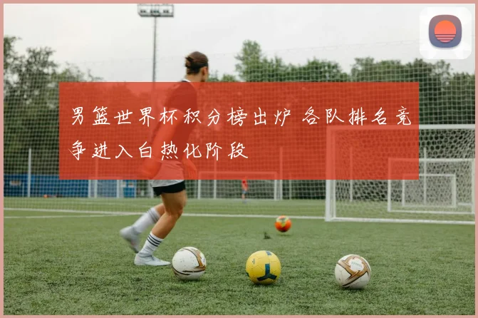 男篮世界杯积分榜出炉 各队排名竞争进入白热化阶段