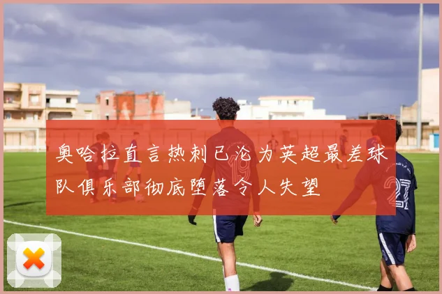 奥哈拉直言热刺已沦为英超最差球队俱乐部彻底堕落令人失望