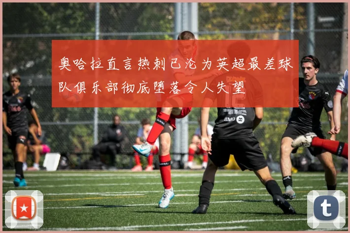 奥哈拉直言热刺已沦为英超最差球队俱乐部彻底堕落令人失望