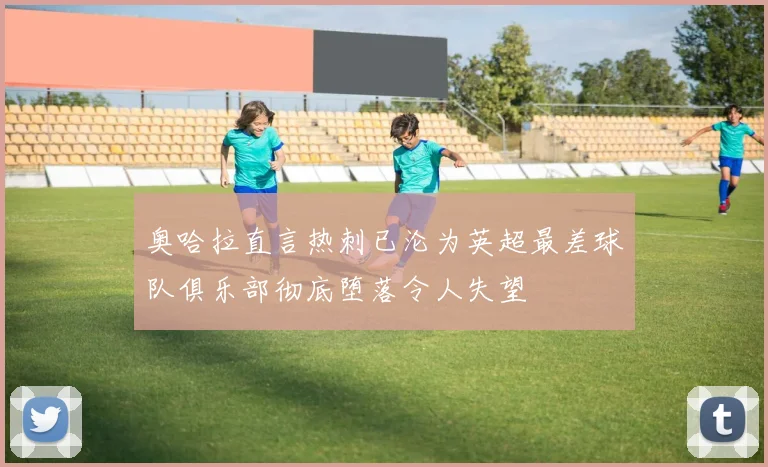 奥哈拉直言热刺已沦为英超最差球队俱乐部彻底堕落令人失望