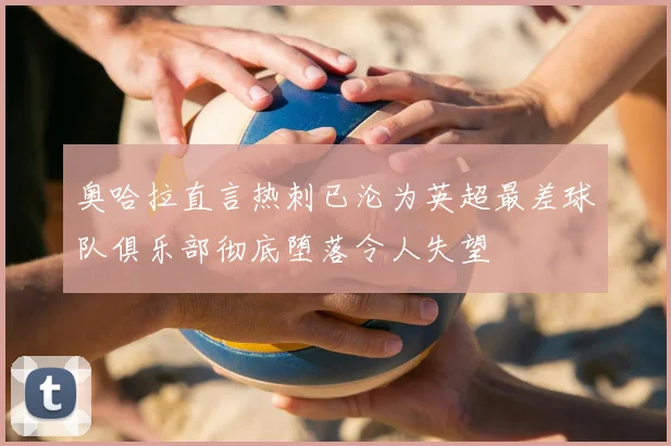奥哈拉直言热刺已沦为英超最差球队俱乐部彻底堕落令人失望