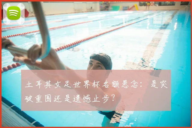 土耳其女足世界杯名额悬念:是突破重围还是遗憾止步?