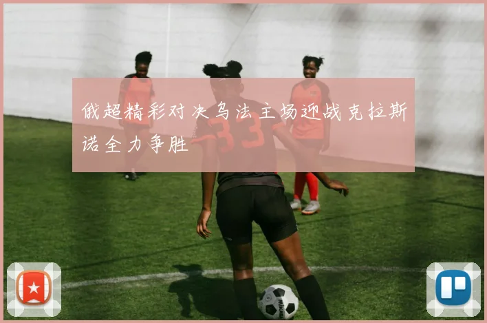 俄超精彩对决乌法主场迎战克拉斯诺全力争胜