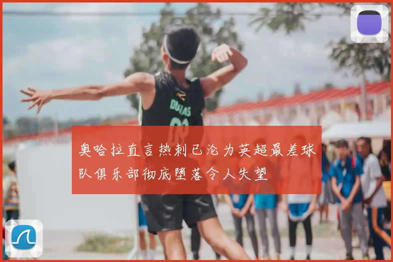 奥哈拉直言热刺已沦为英超最差球队俱乐部彻底堕落令人失望