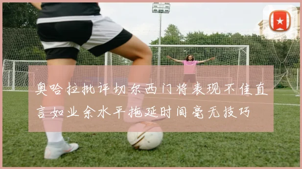 奥哈拉批评切尔西门将表现不佳直言如业余水平拖延时间毫无技巧