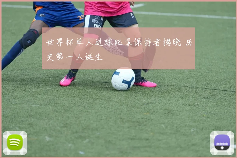 世界杯单人进球纪录保持者揭晓 历史第一人诞生