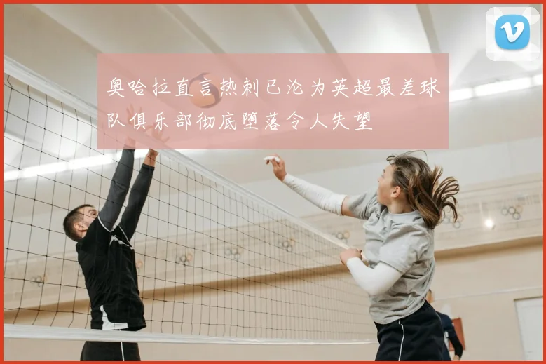 奥哈拉直言热刺已沦为英超最差球队俱乐部彻底堕落令人失望