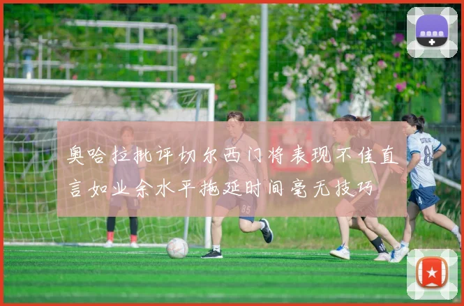 奥哈拉批评切尔西门将表现不佳直言如业余水平拖延时间毫无技巧