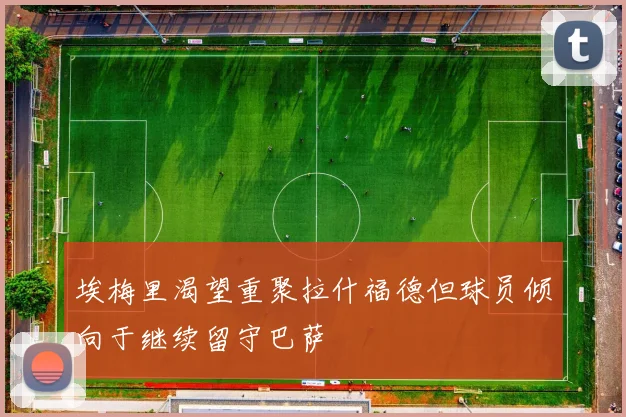 埃梅里渴望重聚拉什福德但球员倾向于继续留守巴萨