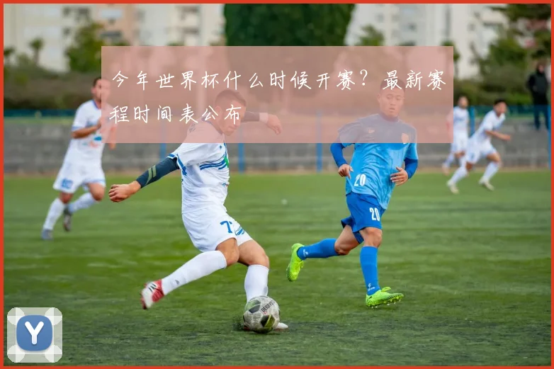 今年世界杯什么时候开赛？最新赛程时间表公布