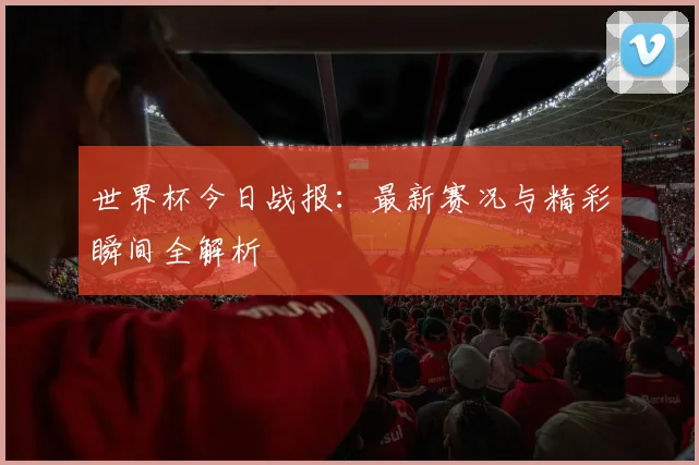 世界杯今日战报：最新赛况与精彩瞬间全解析