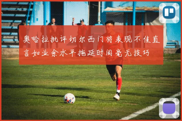 奥哈拉批评切尔西门将表现不佳直言如业余水平拖延时间毫无技巧