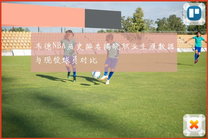 韦德NBA历史排名揭晓职业生涯数据与现役球员对比
