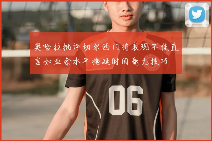 奥哈拉批评切尔西门将表现不佳直言如业余水平拖延时间毫无技巧