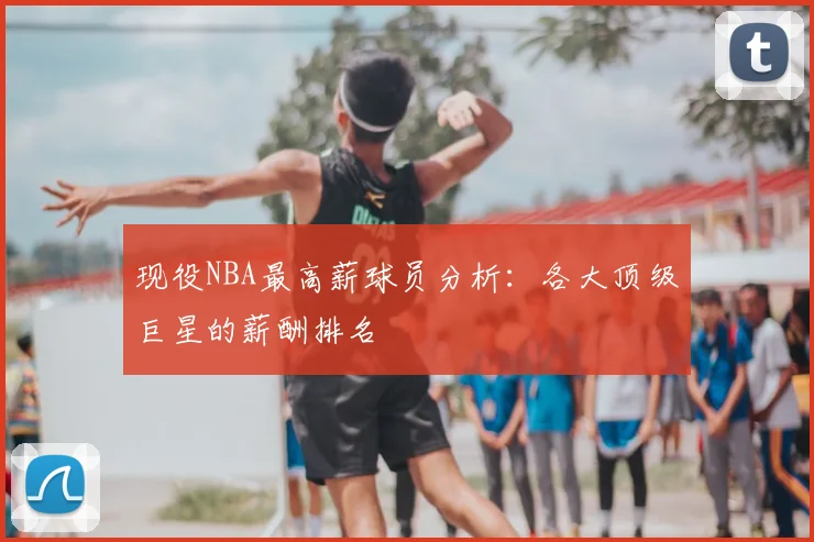 现役NBA最高薪球员分析：各大顶级巨星的薪酬排名