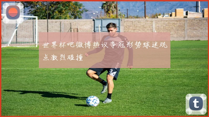 世界杯吧微博热议争冠形势球迷观点激烈碰撞