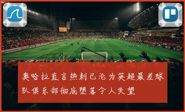 奥哈拉直言热刺已沦为英超最差球队俱乐部彻底堕落令人失望