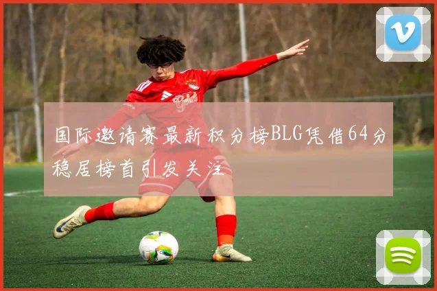 国际邀请赛最新积分榜BLG凭借64分稳居榜首引发关注