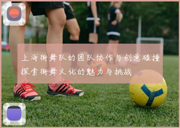 上海街舞队的团队协作与创意碰撞探索街舞文化的魅力与挑战
