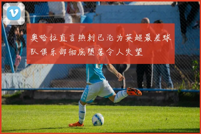 奥哈拉直言热刺已沦为英超最差球队俱乐部彻底堕落令人失望