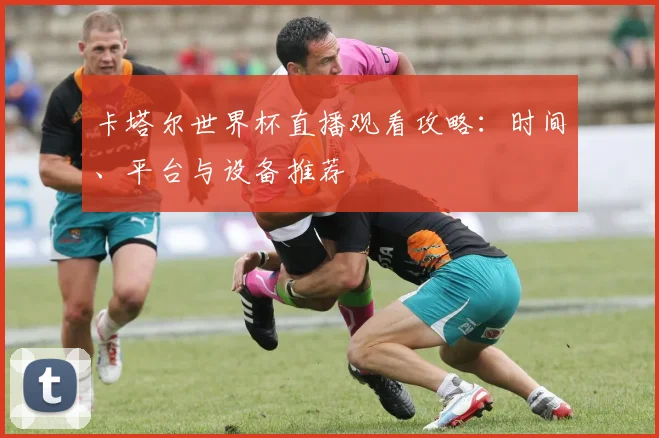 卡塔尔世界杯直播观看攻略:时间、平台与设备推荐