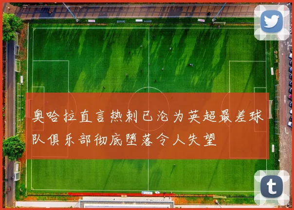 奥哈拉直言热刺已沦为英超最差球队俱乐部彻底堕落令人失望